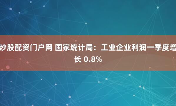 炒股配资门户网 国家统计局：工业企业利润一季度增长 0.8%