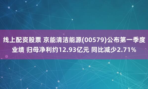 线上配资股票 京能清洁能源(00579)公布第一季度业绩 归母净利约12.93亿元 同比减少2.71%