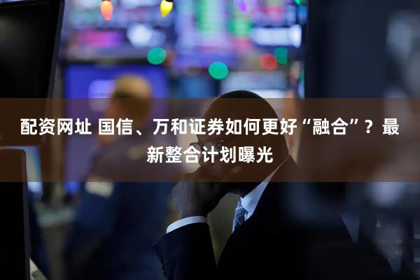 配资网址 国信、万和证券如何更好“融合”？最新整合计划曝光