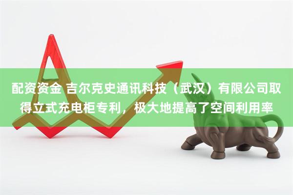 配资资金 吉尔克史通讯科技（武汉）有限公司取得立式充电柜专利，极大地提高了空间利用率