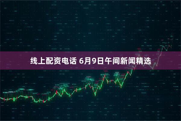 线上配资电话 6月9日午间新闻精选