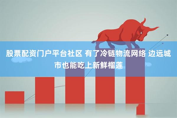 股票配资门户平台社区 有了冷链物流网络 边远城市也能吃上新鲜榴莲