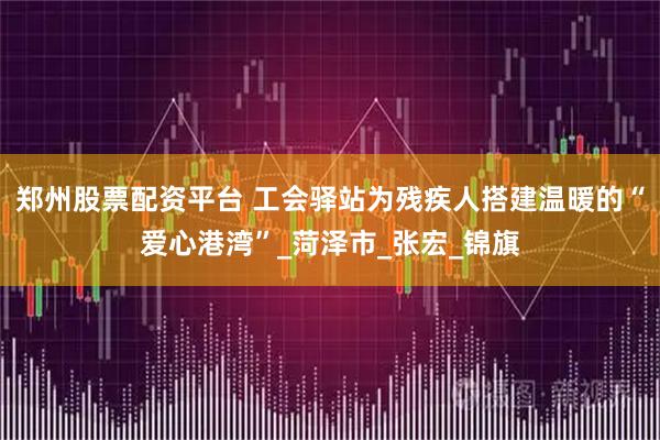 郑州股票配资平台 工会驿站为残疾人搭建温暖的“爱心港湾”_菏泽市_张宏_锦旗