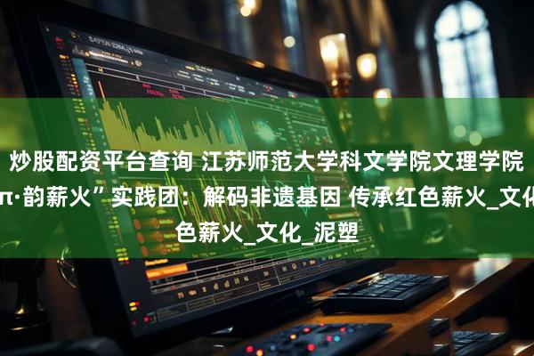 炒股配资平台查询 江苏师范大学科文学院文理学院“秦陇π·韵薪火”实践团：解码非遗基因 传承红色薪火_文化_泥塑
