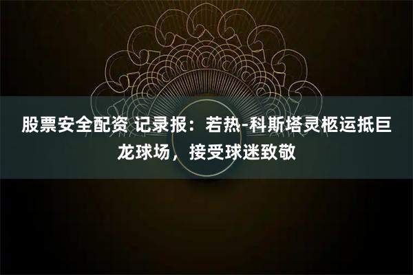 股票安全配资 记录报：若热-科斯塔灵柩运抵巨龙球场，接受球迷致敬