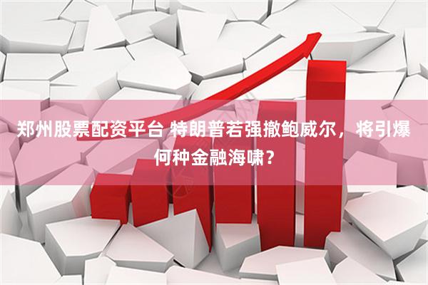 郑州股票配资平台 特朗普若强撤鲍威尔，将引爆何种金融海啸？