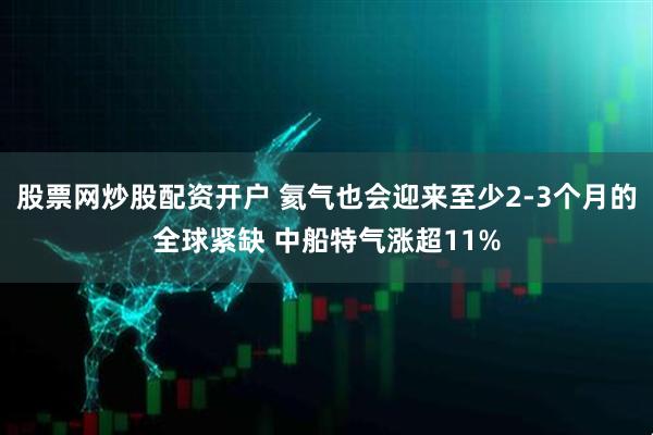 股票网炒股配资开户 氦气也会迎来至少2-3个月的全球紧缺 中船特气涨超11%