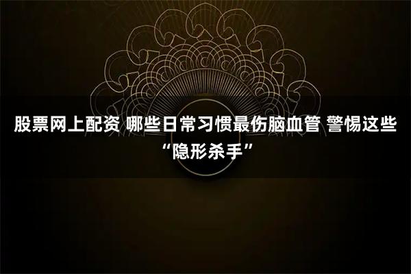 股票网上配资 哪些日常习惯最伤脑血管 警惕这些“隐形杀手”
