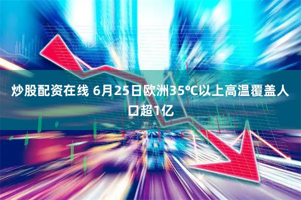 炒股配资在线 6月25日欧洲35℃以上高温覆盖人口超1亿