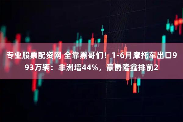 专业股票配资网 全靠黑哥们！1-6月摩托车出口993万辆：非洲增44%，豪爵隆鑫排前2