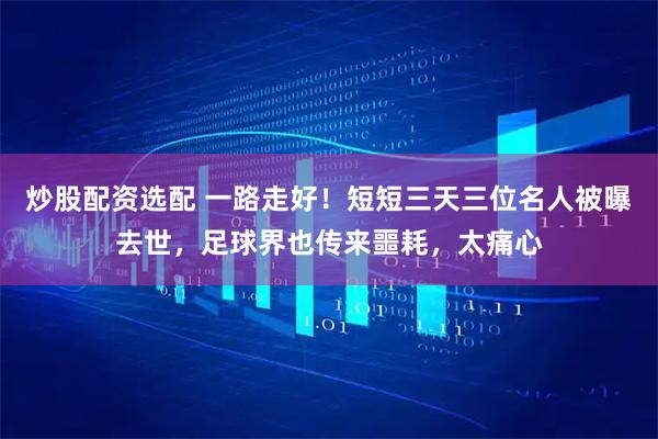 炒股配资选配 一路走好！短短三天三位名人被曝去世，足球界也传来噩耗，太痛心