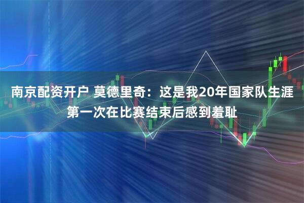 南京配资开户 莫德里奇：这是我20年国家队生涯第一次在比赛结束后感到羞耻